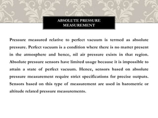 Pressure measured relative to perfect vacuum is termed as absolute
pressure. Perfect vacuum is a condition where there is no matter present
in the atmosphere and hence, nil air pressure exists in that region.
Absolute pressure sensors have limited usage because it is impossible to
attain a state of perfect vacuum. Hence, sensors based on absolute
pressure measurement require strict specifications for precise outputs.
Sensors based on this type of measurement are used in barometric or
altitude related pressure measurements.
ABSOLUTE PRESSURE
MEASUREMENT
 