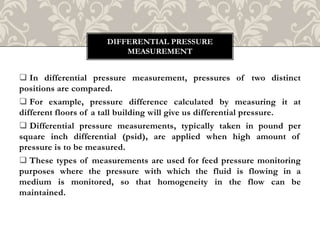  In differential pressure measurement, pressures of two distinct
positions are compared.
 For example, pressure difference calculated by measuring it at
different floors of a tall building will give us differential pressure.
 Differential pressure measurements, typically taken in pound per
square inch differential (psid), are applied when high amount of
pressure is to be measured.
 These types of measurements are used for feed pressure monitoring
purposes where the pressure with which the fluid is flowing in a
medium is monitored, so that homogeneity in the flow can be
maintained.
DIFFERENTIAL PRESSURE
MEASUREMENT
 