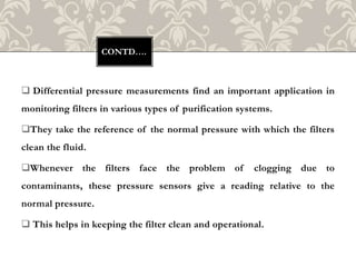  Differential pressure measurements find an important application in
monitoring filters in various types of purification systems.
They take the reference of the normal pressure with which the filters
clean the fluid.
Whenever the filters face the problem of clogging due to
contaminants, these pressure sensors give a reading relative to the
normal pressure.
 This helps in keeping the filter clean and operational.
CONTD….
 