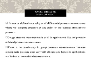  It can be defined as a subtype of differential pressure measurement
where we compare pressure at any point to the current atmospheric
pressure.
Gauge pressure measurement is used in applications like tire pressure
or blood pressure measurement.
There is no consistency in gauge pressure measurements because
atmospheric pressure does vary with altitude and hence its applications
are limited to non-critical measurements.
GAUGE PRESSURE
MEASUREMENT
 