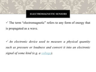  The term “electromagnetic” refers to any form of energy that
is propagated as a wave.
 An electronic device used to measure a physical quantity
such as pressure or loudness and convert it into an electronic
signal of some kind (e.g. a voltage).
ELECTROMAGNETIC SENSORS
 