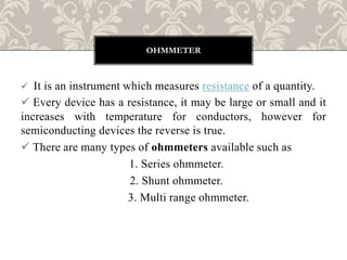 It is an instrument which measures resistance of a quantity.
 Every device has a resistance, it may be large or small and it
increases with temperature for conductors, however for
semiconducting devices the reverse is true.
 There are many types of ohmmeters available such as
1. Series ohmmeter.
2. Shunt ohmmeter.
3. Multi range ohmmeter.
OHMMETER
 