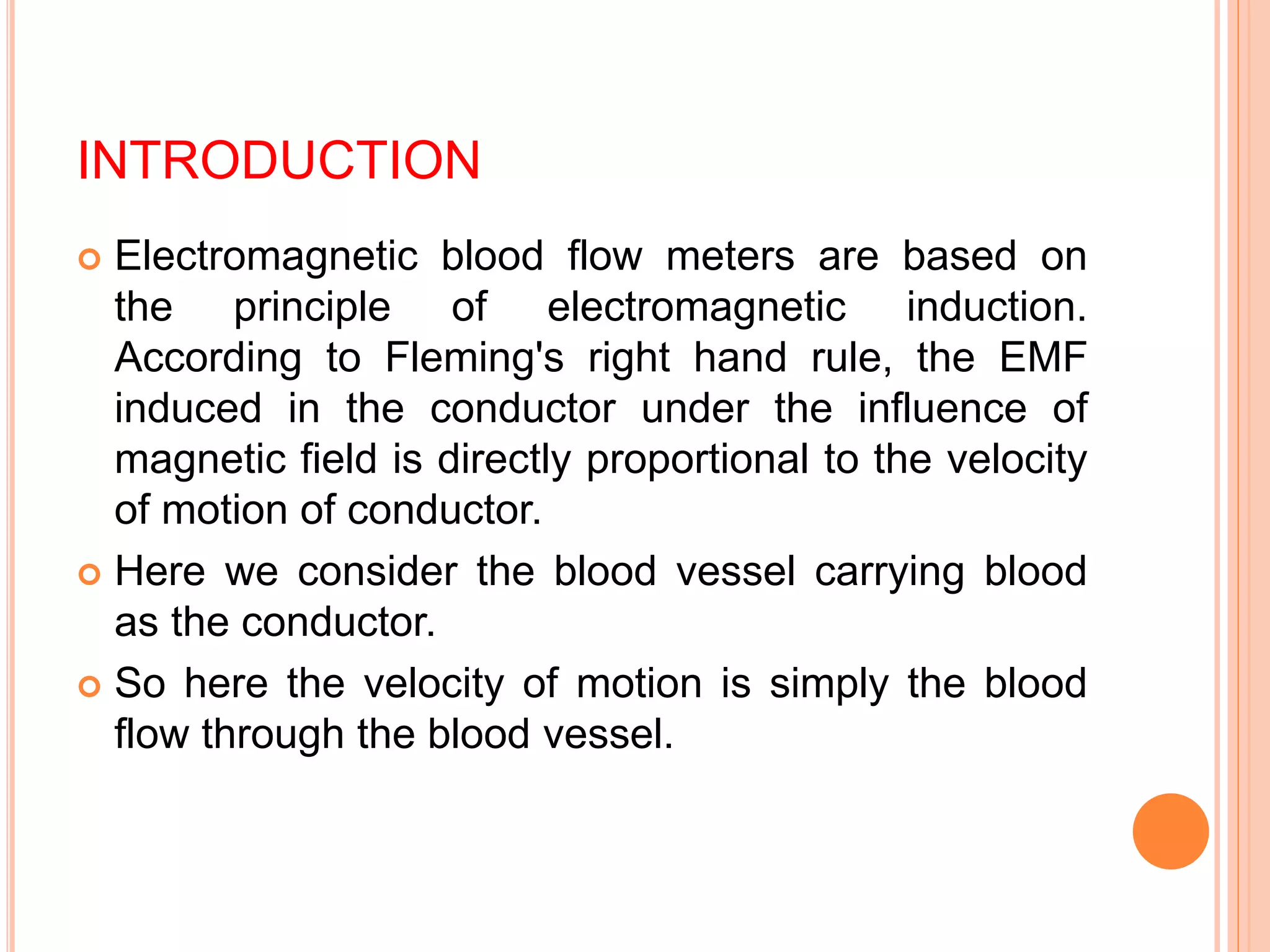 INTRODUCTION
Electromagnetic blood flow meters are based on
the principle of electromagnetic induction.
According to Fleming's right hand rule, the EMF
induced in the conductor under the influence of
magnetic field is directly proportional to the velocity
of motion of conductor.
Here we consider the blood vessel carrying blood
as the conductor.
So here the velocity of motion is simply the blood
flow through the blood vessel.