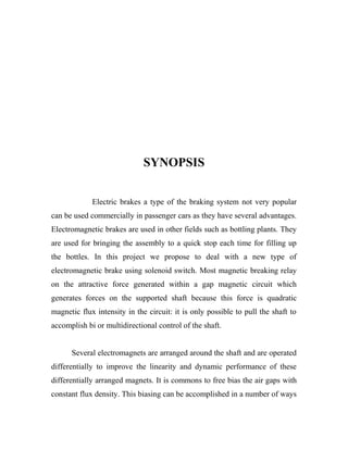 SYNOPSIS
Electric brakes a type of the braking system not very popular
can be used commercially in passenger cars as they have several advantages.
Electromagnetic brakes are used in other fields such as bottling plants. They
are used for bringing the assembly to a quick stop each time for filling up
the bottles. In this project we propose to deal with a new type of
electromagnetic brake using solenoid switch. Most magnetic breaking relay
on the attractive force generated within a gap magnetic circuit which
generates forces on the supported shaft because this force is quadratic
magnetic flux intensity in the circuit: it is only possible to pull the shaft to
accomplish bi or multidirectional control of the shaft.
Several electromagnets are arranged around the shaft and are operated
differentially to improve the linearity and dynamic performance of these
differentially arranged magnets. It is commons to free bias the air gaps with
constant flux density. This biasing can be accomplished in a number of ways
 