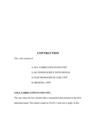 CONTRUCTION
This unit consists of
1) M.S. FABRICATED STAND UNIT
2) DC POWER SUPPLY WITH SWITCH
3) ELECTROMAGNETIC COIL UNIT
4) BRAKING UNIT
1)M.S. FABRICATED STAND UNIT ;
The rear wheel for two wheeler bike is dismantled and mounted in the M.S.
fabricated stand. This stand is made in 25x25x 3 mm size L angle. In this
 