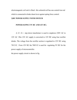 electromagnetic coil unit is fitted . this solenoid coil has one central iron rod
which is connected to brake drum lever against spring force control.
2)DC POWER SUPPLY WITH SWITCH
POWER SUPPLY 5V DC AND 12V DC;
A 12 –0 v step down transformer is used to stepdown 230V AC to
12V AC .This 12V AC supply is converted to 12V DC using four rectifier
diodes. The voltage from the rectifier section is regulated to 12V DC using
7812 IC . From 12V DC the 7805 IC is used for regulating 5V DC for the
power supply of microcontroller.
the power supply circuit is shown in fig.
 