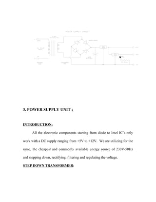 3. POWER SUPPLY UNIT ;
INTRODUCTION:
All the electronic components starting from diode to Intel IC’s only
work with a DC supply ranging from +5V to +12V. We are utilizing for the
same, the cheapest and commonly available energy source of 230V-50Hz
and stepping down, rectifying, filtering and regulating the voltage.
STEP DOWN TRANSFORMER:
 