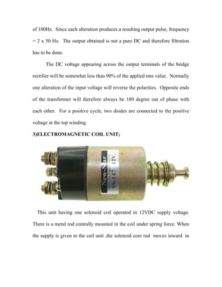 of 100Hz. Since each alteration produces a resulting output pulse, frequency
= 2 x 50 Hz. The output obtained is not a pure DC and therefore filtration
has to be done.
The DC voltage appearing across the output terminals of the bridge
rectifier will be somewhat less than 90% of the applied rms value. Normally
one alteration of the input voltage will reverse the polarities. Opposite ends
of the transformer will therefore always be 180 degree out of phase with
each other. For a positive cycle, two diodes are connected to the positive
voltage at the top winding.
3)ELECTROMAGNETIC COIL UNIT;
This unit having one solenoid coil operated in 12VDC supply voltage.
There is a metal rod centrally mounted in the coil under spring force. When
the supply is given to the coil unit ,the solenoid core rod moves inward in
 