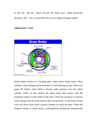 to the coil and the metal rod pull the brake lever pedal downward
direction. This coil is connected to the power supply through a button.
4)BRAKING UNIT
Drum brakes consist of a backing plate, brake shoes, brake drum, wheel
cylinder, return springs and an automatic or self-adjusting system. When you
apply the brakes, brake fluid is forced, under pressure, into the wheel
cylinder which, in turn, pushes the brake shoes into contact with the
machined surface on the inside of the drum. When the pressure is released,
return springs pull the shoes back to their rest position. As the brake linings
wear, the shoes must travel a greater distance to reach the drum. When the
distance reaches a certain point, a self-adjusting mechanism automatically
 