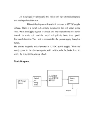 . In this project we propose to deal with a new type of electromagnetic
brake using solenoid switch.
This unit having one solenoid coil operated in 12VDC supply
voltage. There is a metal rod centrally mounted in the coil under spring
force. When the supply is given to the coil unit ,the solenoid core rod moves
inward in to the coil and the metal rod pull the brake lever pedal
downward direction. This coil is connected to the power supply through a
button.
The electro magnetic brake operates in 12VDC power supply. When the
supply given to the electromagnetic coil which pulls the brake lever to
apply the brake to the rotating wheel.
Block Diagram;
DC Power
Supply
ELECTRO
MAGNETIC
BRAKE
Switch
to
apply
brake
Brake
lever
Wheel
 