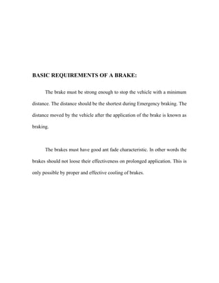 BASIC REQUIREMENTS OF A BRAKE:
The brake must be strong enough to stop the vehicle with a minimum
distance. The distance should be the shortest during Emergency braking. The
distance moved by the vehicle after the application of the brake is known as
braking.
The brakes must have good ant fade characteristic. In other words the
brakes should not loose their effectiveness on prolonged application. This is
only possible by proper and effective cooling of brakes.
 