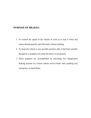 PURPOSE OF BRAKES:
1. To control the speed of the vehicle as well as to stop it when and
where desired quickly and efficiently without sticking.
2. To keep the vehicle is any possible position after it had been actually
brought to a complete rest when the driver is not present.
3. These purposes are accomplished by providing two independent
braking systems in a motor vehicle service brake and a parking (or)
emergency on hand brake.
 