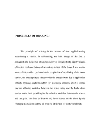 PRINCIPLES OF BRAKING:
The principle of braking is the reverse of that applied during
accelerating a vehicle. in accelerating, the heat energy of the fuel is
converted into the power of kinetic energy is converted into heat by means
of friction produced between low mating surface of the brake drum. similar
to the effective effort produced at the peripheries of the driving of the motor
vehicle, the braking torque introduced at the brakes drums due to application
of brake produces a retarding effort (or) a negative attractive effort is limited
bay the adhesion available between the brake lining and the brake drum
similar to the limit providing by the adhesion available between the wheels
and the grant. the force of friction (or) force exerted on the shoes by the
retarding mechanism and the co-efficient of friction for the two materials.
 