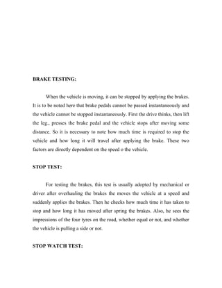 BRAKE TESTING:
When the vehicle is moving, it can be stopped by applying the brakes.
It is to be noted here that brake pedals cannot be passed instantaneously and
the vehicle cannot be stopped instantaneously. First the drive thinks, then lift
the leg., presses the brake pedal and the vehicle stops after moving some
distance. So it is necessary to note how much time is required to stop the
vehicle and how long it will travel after applying the brake. These two
factors are directly dependent on the speed o the vehicle.
STOP TEST:
For testing the brakes, this test is usually adopted by mechanical or
driver after overhauling the brakes the moves the vehicle at a speed and
suddenly applies the brakes. Then he checks how much time it has taken to
stop and how long it has moved after spring the brakes. Also, he sees the
impressions of the four tyres on the road, whether equal or not, and whether
the vehicle is pulling a side or not.
STOP WATCH TEST:
 