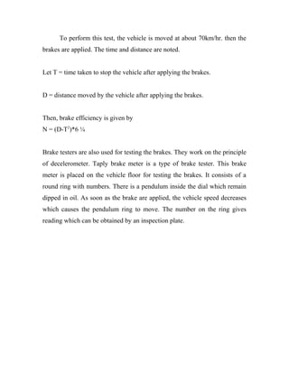To perform this test, the vehicle is moved at about 70km/hr. then the
brakes are applied. The time and distance are noted.
Let T = time taken to stop the vehicle after applying the brakes.
D = distance moved by the vehicle after applying the brakes.
Then, brake efficiency is given by
N = (D-T2
)*6 ¼
Brake testers are also used for testing the brakes. They work on the principle
of decelerometer. Taply brake meter is a type of brake tester. This brake
meter is placed on the vehicle floor for testing the brakes. It consists of a
round ring with numbers. There is a pendulum inside the dial which remain
dipped in oil. As soon as the brake are applied, the vehicle speed decreases
which causes the pendulum ring to move. The number on the ring gives
reading which can be obtained by an inspection plate.
 