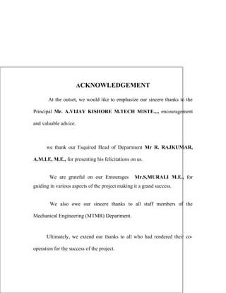 ACKNOWLEDGEMENT
At the outset, we would like to emphasize our sincere thanks to the
Principal Mr. A.VIJAY KISHORE M.TECH MISTE.,., encouragement
and valuable advice.
we thank our Esquired Head of Department Mr R. RAJKUMAR,
A.M.I.E, M.E., for presenting his felicitations on us.
We are grateful on our Entourages Mr.S,MURALI M.E., for
guiding in various aspects of the project making it a grand success.
We also owe our sincere thanks to all staff members of the
Mechanical Engineering (MTMR) Department.
Ultimately, we extend our thanks to all who had rendered their co-
operation for the success of the project.
 