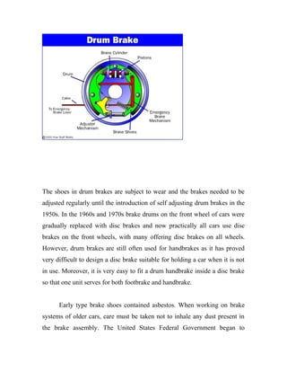 The shoes in drum brakes are subject to wear and the brakes needed to be
adjusted regularly until the introduction of self adjusting drum brakes in the
1950s. In the 1960s and 1970s brake drums on the front wheel of cars were
gradually replaced with disc brakes and now practically all cars use disc
brakes on the front wheels, with many offering disc brakes on all wheels.
However, drum brakes are still often used for handbrakes as it has proved
very difficult to design a disc brake suitable for holding a car when it is not
in use. Moreover, it is very easy to fit a drum handbrake inside a disc brake
so that one unit serves for both footbrake and handbrake.
Early type brake shoes contained asbestos. When working on brake
systems of older cars, care must be taken not to inhale any dust present in
the brake assembly. The United States Federal Government began to
 