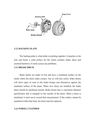 1.2.2 BACKING PLATE
The backing plate is what holds everything together. It attaches to the
axle and forms a solid surface for the wheel cylinder, brake shoes and
assorted hardware. It rarely causes any problems.
1.2.3 BRAKE DRUM
Brake drums are made of iron and have a machined surface on the
inside where the shoes make contact. Just as with disc rotors, brake drums
will show signs of wear as the brake linings seat themselves against the
machined surface of the drum. When new shoes are installed, the brake
drum should be machined smooth. Brake drums have a maximum diameter
specification that is stamped on the outside of the drum. When a drum is
machined, it must never exceed that measurement. If the surface cannot be
machined within that limit, the drum must be replaced.
1.2.4 WHEEL CYLINDER
 