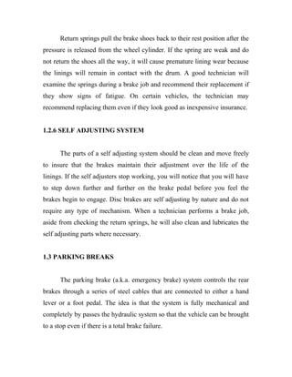 Return springs pull the brake shoes back to their rest position after the
pressure is released from the wheel cylinder. If the spring are weak and do
not return the shoes all the way, it will cause premature lining wear because
the linings will remain in contact with the drum. A good technician will
examine the springs during a brake job and recommend their replacement if
they show signs of fatigue. On certain vehicles, the technician may
recommend replacing them even if they look good as inexpensive insurance.
1.2.6 SELF ADJUSTING SYSTEM
The parts of a self adjusting system should be clean and move freely
to insure that the brakes maintain their adjustment over the life of the
linings. If the self adjusters stop working, you will notice that you will have
to step down further and further on the brake pedal before you feel the
brakes begin to engage. Disc brakes are self adjusting by nature and do not
require any type of mechanism. When a technician performs a brake job,
aside from checking the return springs, he will also clean and lubricates the
self adjusting parts where necessary.
1.3 PARKING BREAKS
The parking brake (a.k.a. emergency brake) system controls the rear
brakes through a series of steel cables that are connected to either a hand
lever or a foot pedal. The idea is that the system is fully mechanical and
completely by passes the hydraulic system so that the vehicle can be brought
to a stop even if there is a total brake failure.
 