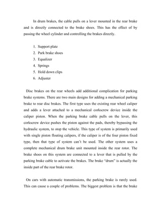 In drum brakes, the cable pulls on a lever mounted in the rear brake
and is directly connected to the brake shoes. This has the effect of by
passing the wheel cylinder and controlling the brakes directly.
1. Support plate
2. Park brake shoes
3. Equalizer
4. Springs
5. Hold down clips
6. Adjuster
Disc brakes on the rear wheels add additional complication for parking
brake systems. There are two main designs for adding a mechanical parking
brake to rear disc brakes. The first type uses the existing rear wheel caliper
and adds a lever attached to a mechanical corkscrew device inside the
caliper piston. When the parking brake cable pulls on the lever, this
corkscrew device pushes the piston against the pads, thereby bypassing the
hydraulic system, to stop the vehicle. This type of system is primarily used
with single piston floating calipers, if the caliper is of the four piston fixed
type, then that type of system can’t be used. The other system uses a
complete mechanical drum brake unit mounted inside the rear rotor. The
brake shoes on this system are connected to a lever that is pulled by the
parking brake cable to activate the brakes. The brake “drum” is actually the
inside part of the rear brake rotor.
On cars with automatic transmissions, the parking brake is rarely used.
This can cause a couple of problems. The biggest problem is that the brake
 