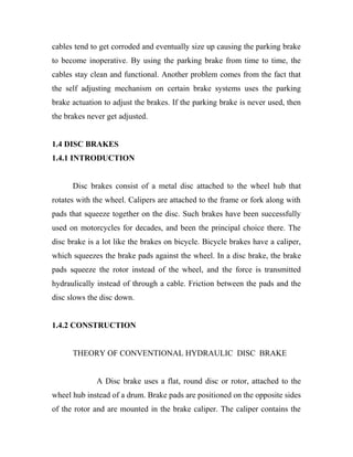 cables tend to get corroded and eventually size up causing the parking brake
to become inoperative. By using the parking brake from time to time, the
cables stay clean and functional. Another problem comes from the fact that
the self adjusting mechanism on certain brake systems uses the parking
brake actuation to adjust the brakes. If the parking brake is never used, then
the brakes never get adjusted.
1.4 DISC BRAKES
1.4.1 INTRODUCTION
Disc brakes consist of a metal disc attached to the wheel hub that
rotates with the wheel. Calipers are attached to the frame or fork along with
pads that squeeze together on the disc. Such brakes have been successfully
used on motorcycles for decades, and been the principal choice there. The
disc brake is a lot like the brakes on bicycle. Bicycle brakes have a caliper,
which squeezes the brake pads against the wheel. In a disc brake, the brake
pads squeeze the rotor instead of the wheel, and the force is transmitted
hydraulically instead of through a cable. Friction between the pads and the
disc slows the disc down.
1.4.2 CONSTRUCTION
THEORY OF CONVENTIONAL HYDRAULIC DISC BRAKE
A Disc brake uses a flat, round disc or rotor, attached to the
wheel hub instead of a drum. Brake pads are positioned on the opposite sides
of the rotor and are mounted in the brake caliper. The caliper contains the
 