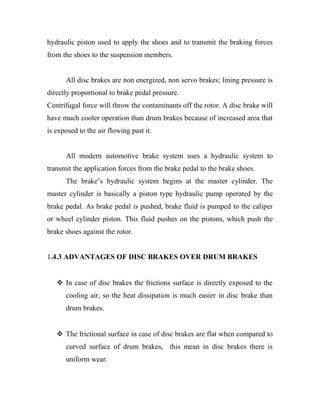 hydraulic piston used to apply the shoes and to transmit the braking forces
from the shoes to the suspension members.
All disc brakes are non energized, non servo brakes; lining pressure is
directly proportional to brake pedal pressure.
Centrifugal force will throw the contaminants off the rotor. A disc brake will
have much cooler operation than drum brakes because of increased area that
is exposed to the air flowing past it.
All modern automotive brake system uses a hydraulic system to
transmit the application forces from the brake pedal to the brake shoes.
The brake’s hydraulic system begins at the master cylinder. The
master cylinder is basically a piston type hydraulic pump operated by the
brake pedal. As brake pedal is pushed, brake fluid is pumped to the caliper
or wheel cylinder piston. This fluid pushes on the pistons, which push the
brake shoes against the rotor.
1.4.3 ADVANTAGES OF DISC BRAKES OVER DRUM BRAKES
 In case of disc brakes the frictions surface is directly exposed to the
cooling air, so the heat dissipation is much easier in disc brake than
drum brakes.
 The frictional surface in case of disc brakes are flat when compared to
curved surface of drum brakes, this mean in disc brakes there is
uniform wear.
 