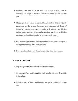  Frictional pad material is not subjected to any bending, thereby
increasing the range of materials from which to choose the suitable
one.
 The design of disc brakes is such that there is no loss efficiency due to
expansion, as the system becomes hot, expansion of drum of
internally expanded shoe types if brake tends to move the friction
surface apart, causing a loss of effective pedal travel, on the friction
surfaces slightly without tending to increase the clearance.
 Disc brake weigh less than their conventional drum type counterpart a
saving approximately 20% being possible.
 Disc brake has a better anti fade characteristics than drum brakes.
1.4. DISADVANTAGES
 Any leakages of hydraulic fluid leads to brake failure
 Air bubbles if any got trapped in the hydraulic circuit will result is
brake failure.
 Sufficient level of brake fluid should always be maintained all the
time
 