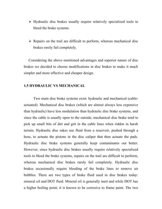  Hydraulic disc brakes usually require relatively specialized tools to
bleed the brake systems.
 Repairs on the trail are difficult to perform, whereas mechanical disc
brakes rarely fail completely.
Considering the above mentioned advantages and superior nature of disc
brakes we decided to choose modifications in disc brakes to make it much
simpler and more effective and cheaper design.
1.5 HYDRAULIC VS MECHANICAL
Two main disc brake systems exist: hydraulic and mechanical (cable-
actuated). Mechanical disc brakes (which are almost always less expensive
than hydraulic) have less modulation than hydraulic disc brake systems, and
since the cable is usually open to the outside, mechanical disc brake tend to
pick up small bits of dirt and grit in the cable lines when ridden in harsh
terrain. Hydraulic disc rakes use fluid from a reservoir, pushed through a
hose, to actuate the pistons in the disc caliper that then actuate the pads.
Hydraulic disc brake systems generally keep contaminants out better.
However, since hydraulic disc brakes usually require relatively specialized
tools to bleed the brake systems, repairs on the trail are difficult to perform,
whereas mechanical disc brakes rarely fail completely. Hydraulic disc
brakes occasionally require bleeding of the brake lines to remove air
bubbles. There are two types of brake fluid used in disc brakes today:
mineral oil and DOT fluid. Mineral oil is generally inert and while DOT has
a higher boiling point, it is known to be corrosive to frame paint. The two
 