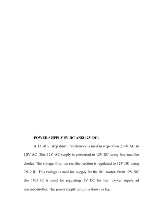 POWER SUPPLY 5V DC AND 12V DC;
A 12 –0 v step down transformer is used to step-down 230V AC to
12V AC .This 12V AC supply is converted to 12V DC using four rectifier
diodes. The voltage from the rectifier section is regulated to 12V DC using
7812 IC .This voltage is used for supply for the DC motor. From 12V DC
the 7805 IC is used for regulating 5V DC for the power supply of
microcontroller. The power supply circuit is shown in fig.
 