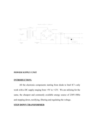 POWER SUPPLY UNIT
INTRODUCTION:
All the electronic components starting from diode to Intel IC’s only
work with a DC supply ranging from +5V to +12V. We are utilizing for the
same, the cheapest and commonly available energy source of 230V-50Hz
and stepping down, rectifying, filtering and regulating the voltage.
STEP DOWN TRANSFORMER:
 