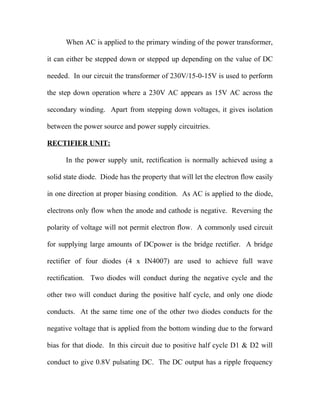 When AC is applied to the primary winding of the power transformer,
it can either be stepped down or stepped up depending on the value of DC
needed. In our circuit the transformer of 230V/15-0-15V is used to perform
the step down operation where a 230V AC appears as 15V AC across the
secondary winding. Apart from stepping down voltages, it gives isolation
between the power source and power supply circuitries.
RECTIFIER UNIT:
In the power supply unit, rectification is normally achieved using a
solid state diode. Diode has the property that will let the electron flow easily
in one direction at proper biasing condition. As AC is applied to the diode,
electrons only flow when the anode and cathode is negative. Reversing the
polarity of voltage will not permit electron flow. A commonly used circuit
for supplying large amounts of DCpower is the bridge rectifier. A bridge
rectifier of four diodes (4 x IN4007) are used to achieve full wave
rectification. Two diodes will conduct during the negative cycle and the
other two will conduct during the positive half cycle, and only one diode
conducts. At the same time one of the other two diodes conducts for the
negative voltage that is applied from the bottom winding due to the forward
bias for that diode. In this circuit due to positive half cycle D1 & D2 will
conduct to give 0.8V pulsating DC. The DC output has a ripple frequency
 