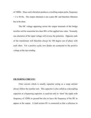 of 100Hz. Since each alteration produces a resulting output pulse, frequency
= 2 x 50 Hz. The output obtained is not a pure DC and therefore filtration
has to be done.
The DC voltage appearing across the output terminals of the bridge
rectifier will be somewhat less than 90% of the applied rms value. Normally
one alteration of the input voltage will reverse the polarities. Opposite ends
of the transformer will therefore always be 180 degree out of phase with
each other. For a positive cycle, two diodes are connected to the positive
voltage at the top winding.
FILTERING CIRCUIT:
Filter circuits which is usually capacitor acting as a surge arrester
always follow the rectifier unit. This capacitor is also called as a decoupling
capacitor or a bypassing capacitor, is used not only to ‘short’ the ripple with
frequency of 120Hz to ground but also to leave the frequency of the DC to
appear at the output. A load resistor R1 is connected so that a reference to
 