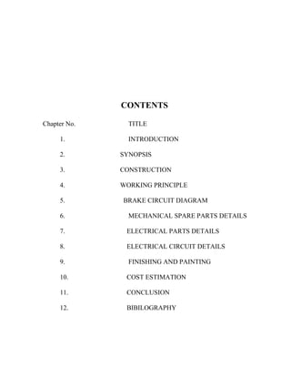 CONTENTS
Chapter No. TITLE
1. INTRODUCTION
2. SYNOPSIS
3. CONSTRUCTION
4. WORKING PRINCIPLE
5. BRAKE CIRCUIT DIAGRAM
6. MECHANICAL SPARE PARTS DETAILS
7. ELECTRICAL PARTS DETAILS
8. ELECTRICAL CIRCUIT DETAILS
9. FINISHING AND PAINTING
10. COST ESTIMATION
11. CONCLUSION
12. BIBILOGRAPHY
 