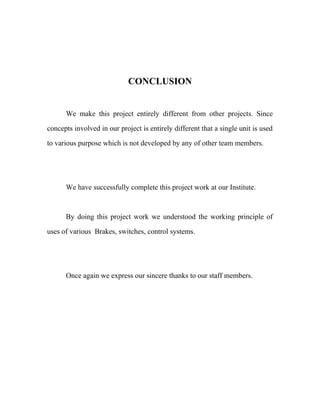 CONCLUSION
We make this project entirely different from other projects. Since
concepts involved in our project is entirely different that a single unit is used
to various purpose which is not developed by any of other team members.
We have successfully complete this project work at our Institute.
By doing this project work we understood the working principle of
uses of various Brakes, switches, control systems.
Once again we express our sincere thanks to our staff members.
 