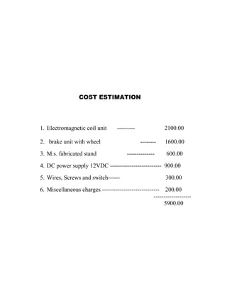 COST ESTIMATION
1. Electromagnetic coil unit --------- 2100.00
2. brake unit with wheel -------- 1600.00
3. M.s. fabricated stand -------------- 600.00
4. DC power supply 12VDC -------------------------- 900.00
5. Wires, Screws and switch------ 300.00
6. Miscellaneous charges ----------------------------- 200.00
-------------------
5900.00
 