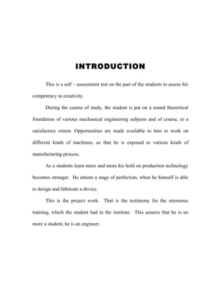 INTRODUCTION
This is a self – assessment test on the part of the students to assess his
competency in creativity.
During the course of study, the student is put on a sound theoretical
foundation of various mechanical engineering subjects and of course, to a
satisfactory extent. Opportunities are made available to him to work on
different kinds of machines, so that he is exposed to various kinds of
manufacturing process.
As a students learn more and more his hold on production technology
becomes stronger. He attains a stage of perfection, when he himself is able
to design and fabricate a device.
This is the project work. That is the testimony for the strenuous
training, which the student had in the institute. This assures that he is no
more a student, he is an engineer.
 