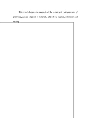This report discuses the necessity of the project and various aspects of
planning , design, selection of materials, fabrication, erection, estimation and
testing.
 