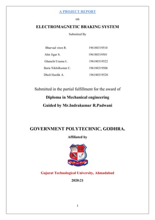 1
A PROJECT REPORT
on
ELECTROMAGNETIC BRAKING SYSTEM
Submitted By
Bharvad viren R. 196180319510
Ahir Jigar S. 196180319501
Ghanchi Usama I.. 196180319522
Baria Nikhilkumar C. 196180319506
Dholi Hardik A. 196180319520
Submitted in the partial fulfillment for the award of
Diploma in Mechanical engineering
Guided by Mr.Indrakumar R.Padwani
GOVERNMENT POLYTECHNIC, GODHRA.
Affiliated by
Gujarat Technological University, Ahmadabad
2020:21
 