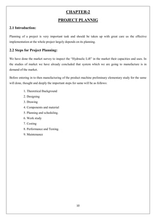10
CHAPTER-2
PROJECT PLANNIG
2.1 Introduction:
Planning of a project is very important task and should be taken up with great care us the effective
implementation at the whole project largely depends on its planning.
2.2 Steps for Project Planning:
We have done the market survey to inspect the “Hydraulic Lift” in the market their capacities and uses. In
the studies of market we have already concluded that system which we are going to manufacture is in
demand of the market.
Before entering in to then manufacturing of the product machine preliminary elementary study for the same
will done, thought and deeply the important steps for same will be as follows:
1. Theoretical Background
2. Designing
3. Drawing
4. Components and material
5. Planning and scheduling.
6. Work study
7. Costing
8. Performance and Testing.
9. Maintenance
 