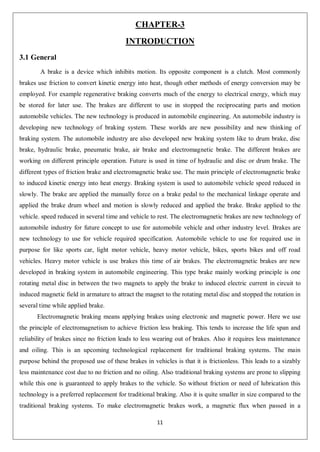 11
CHAPTER-3
INTRODUCTION
3.1 General
A brake is a device which inhibits motion. Its opposite component is a clutch. Most commonly
brakes use friction to convert kinetic energy into heat, though other methods of energy conversion may be
employed. For example regenerative braking converts much of the energy to electrical energy, which may
be stored for later use. The brakes are different to use in stopped the reciprocating parts and motion
automobile vehicles. The new technology is produced in automobile engineering. An automobile industry is
developing new technology of braking system. These worlds are new possibility and new thinking of
braking system. The automobile industry are also developed new braking system like to drum brake, disc
brake, hydraulic brake, pneumatic brake, air brake and electromagnetic brake. The different brakes are
working on different principle operation. Future is used in time of hydraulic and disc or drum brake. The
different types of friction brake and electromagnetic brake use. The main principle of electromagnetic brake
to induced kinetic energy into heat energy. Braking system is used to automobile vehicle speed reduced in
slowly. The brake are applied the manually force on a brake pedal to the mechanical linkage operate and
applied the brake drum wheel and motion is slowly reduced and applied the brake. Brake applied to the
vehicle. speed reduced in several time and vehicle to rest. The electromagnetic brakes are new technology of
automobile industry for future concept to use for automobile vehicle and other industry level. Brakes are
new technology to use for vehicle required specification. Automobile vehicle to use for required use in
purpose for like sports car, light motor vehicle, heavy motor vehicle, bikes, sports bikes and off road
vehicles. Heavy motor vehicle is use brakes this time of air brakes. The electromagnetic brakes are new
developed in braking system in automobile engineering. This type brake mainly working principle is one
rotating metal disc in between the two magnets to apply the brake to induced electric current in circuit to
induced magnetic field in armature to attract the magnet to the rotating metal disc and stopped the rotation in
several time while applied brake.
Electromagnetic braking means applying brakes using electronic and magnetic power. Here we use
the principle of electromagnetism to achieve friction less braking. This tends to increase the life span and
reliability of brakes since no friction leads to less wearing out of brakes. Also it requires less maintenance
and oiling. This is an upcoming technological replacement for traditional braking systems. The main
purpose behind the proposed use of these brakes in vehicles is that it is frictionless. This leads to a sizably
less maintenance cost due to no friction and no oiling. Also traditional braking systems are prone to slipping
while this one is guaranteed to apply brakes to the vehicle. So without friction or need of lubrication this
technology is a preferred replacement for traditional braking. Also it is quite smaller in size compared to the
traditional braking systems. To make electromagnetic brakes work, a magnetic flux when passed in a
 