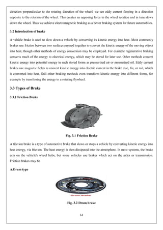 12
direction perpendicular to the rotating direction of the wheel, we see eddy current flowing in a direction
opposite to the rotation of the wheel. This creates an opposing force to the wheel rotation and in turn slows
down the wheel. Thus we achieve electromagnetic braking as a better braking system for future automobiles.
3.2 Introduction of brake
A vehicle brake is used to slow down a vehicle by converting its kinetic energy into heat. Most commonly
brakes use friction between two surfaces pressed together to convert the kinetic energy of the moving object
into heat, though other methods of energy conversion may be employed. For example regenerative braking
converts much of the energy to electrical energy, which may be stored for later use. Other methods convert
kinetic energy into potential energy in such stored forms as pressurized air or pressurized oil. Eddy current
brakes use magnetic fields to convert kinetic energy into electric current in the brake disc, fin, or rail, which
is converted into heat. Still other braking methods even transform kinetic energy into different forms, for
example by transferring the energy to a rotating flywheel.
3.3 Types of Brake
3.3.1 Friction Brake
Fig. 3.1 Friction Brake
A friction brake is a type of automotive brake that slows or stops a vehicle by converting kinetic energy into
heat energy, via friction. The heat energy is then dissipated into the atmosphere. In most systems, the brake
acts on the vehicle's wheel hubs, but some vehicles use brakes which act on the axles or transmission.
Friction brakes may be
A.Drum type
Fig. 3.2 Drum brake
 