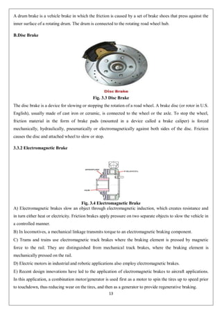 13
A drum brake is a vehicle brake in which the friction is caused by a set of brake shoes that press against the
inner surface of a rotating drum. The drum is connected to the rotating road wheel hub.
B.Disc Brake
Fig. 3.3 Disc Brake
The disc brake is a device for slowing or stopping the rotation of a road wheel. A brake disc (or rotor in U.S.
English), usually made of cast iron or ceramic, is connected to the wheel or the axle. To stop the wheel,
friction material in the form of brake pads (mounted in a device called a brake caliper) is forced
mechanically, hydraulically, pneumatically or electromagnetically against both sides of the disc. Friction
causes the disc and attached wheel to slow or stop.
3.3.2 Electromagnetic Brake
Fig. 3.4 Electromagnetic Brake
A) Electromagnetic brakes slow an object through electromagnetic induction, which creates resistance and
in turn either heat or electricity. Friction brakes apply pressure on two separate objects to slow the vehicle in
a controlled manner.
B) In locomotives, a mechanical linkage transmits torque to an electromagnetic braking component.
C) Trams and trains use electromagnetic track brakes where the braking element is pressed by magnetic
force to the rail. They are distinguished from mechanical track brakes, where the braking element is
mechanically pressed on the rail.
D) Electric motors in industrial and robotic applications also employ electromagnetic brakes.
E) Recent design innovations have led to the application of electromagnetic brakes to aircraft applications.
In this application, a combination motor/generator is used first as a motor to spin the tires up to speed prior
to touchdown, thus reducing wear on the tires, and then as a generator to provide regenerative braking.
 