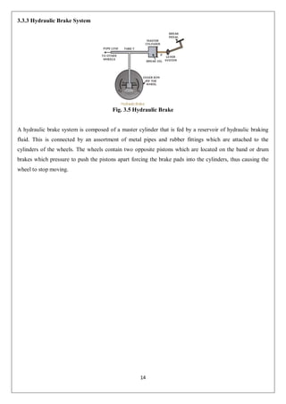 14
3.3.3 Hydraulic Brake System
Fig. 3.5 Hydraulic Brake
A hydraulic brake system is composed of a master cylinder that is fed by a reservoir of hydraulic braking
fluid. This is connected by an assortment of metal pipes and rubber fittings which are attached to the
cylinders of the wheels. The wheels contain two opposite pistons which are located on the band or drum
brakes which pressure to push the pistons apart forcing the brake pads into the cylinders, thus causing the
wheel to stop moving.
 