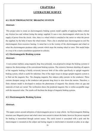 15
CHAPTER-4
LITERATURE SURVEY
4.1. ELECTROMAGNETIC BRAKING SYSTEM
Abstract:
This project aims to create an electromagnetic braking system model capable of applying brakes without
any friction loss and without losing the energy supplied. It uses a two electromagnets which runs by the
supply of power from the circuit. Also, there is a wheel which is attached to the motor so when the power
the supplied, by the help of motor the wheel rotates. Then a fan is attached near electromagnets to cool the
electromagnets from excessive heating. A metal bar is in the vicinity of the electromagnets and wheel so
when the electromagnets produces eddy currents which stops the rotating wheel or rotor. This model helps
in a way to be a used a retardation equipment in vehicles.
4.2. Electromagnetic Braking system
Abstract:
A non-contact method, using magnetic drag force principle, was proposed to design the braking systems to
improve the shortcomings of the conventional braking systems. The extensive literature detailing all aspects
of the magnetic braking is briefly reviewed, however little of this refers specifically to upright magnetic
braking system, which is useful for industries. One of the major issues to design upright magnetic system is
to find out the magnetic flux. The changing magnetic flux induces eddy currents in the conductor. These
currents dissipate energy in the conductor and generate drag force to slow down the motion. Therefore, a
finite element model is developed to analyze the phenomena of magnetic flux density when air gap and
materials of track are varied. The verification shows the predicted magnetic flux is within acceptable range
with the measured value. The results will facilitate the design of magnetic braking systems.
4.3. Electromagnetic Braking System
Abstract:
This paper centers around utilization of electromagnetic power to stop vehicle. An Electromagnetic Braking
structure uses Magnetic power and what's more turn current to attract the brake, however the power required
for braking is transmitted through current source. The circle (rotor) is associated with a pole and the
electromagnet is mounted on the caliper and lasting magnet is intertwined or mounted on plate at an edge.
 