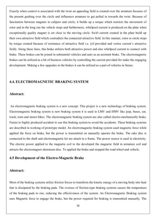 16
Exactly when control is associated with the twist an appealing field is created over the armature because of
the present gushing over the circle and influences armature to get pulled in towards the twist. Because of
fascination between magnets in calipers and circle, it builds up a torque which restricts the movement of
rotor and in the long run the vehicle stops and furthermore, whirlpool current is produced on the plate when
exceptionally quality magnet is set close to the moving circle. Swirl current created in the plate build up
their own attractive field which contradicts the connected attractive field. In this manner, rotor or circle stops
by torque created because of resistance of attractive field i.e. (of provided and vortex current`s attractive
field). Along these lines, this brake utilizes both attractive power and also whirlpool current to connect with
brake. These brakes can be joined in substantial vehicles and auto as an assistant brake. The electromagnetic
brakes can be utilized as a bit of business vehicles by controlling the current provided for make the engaging
development. Making a few upgrades in the brakes it can be utilized as a part of vehicles in future.
4.4. ELECTROMAGNETIC BRAKING SYSTEM
Abstract:
An electromagnetic braking system is a new concept. This project is a new technology of braking system.
Electromagnetic braking system is new braking system it is used in LMV and HMV like jeep, buses, car,
truck, train and motor bikes. The electromagnetic braking system are also called electro-mechanically brake.
Future to highly produced accident to use this braking system to avoid the accidents. These braking systems
are described in working of prototype model. An electromagnetic braking system used magnetic force while
applied the force on brake, but the power is transmitted on manually operate the brake. The rake disc is
connected to the shaft and electromagnetic kit are attach in a frame. The power source is used in electricity.
The electric power applied to the magnetic coil to the developed the magnetic field in armature coil and
attracts the electromagnet aluminum disc. To applied the brake and stopped the road wheel and vehicle.
4.5 Development of the Electro-Magnetic Brake
Abstract:
Most of the braking systems utilize friction forces to transform the kinetic energy of a moving body into heat
that is dissipated by the braking pads. The overuse of friction-type braking systems causes the temperature
of the braking pads to rise, reducing the effectiveness of the system. An Electromagnetic Braking system
uses Magnetic force to engage the brake, but the power required for braking is transmitted manually. The
 