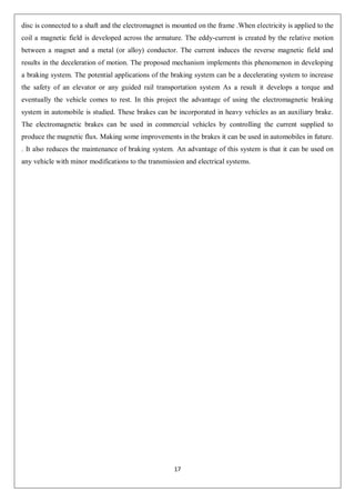 17
disc is connected to a shaft and the electromagnet is mounted on the frame .When electricity is applied to the
coil a magnetic field is developed across the armature. The eddy-current is created by the relative motion
between a magnet and a metal (or alloy) conductor. The current induces the reverse magnetic field and
results in the deceleration of motion. The proposed mechanism implements this phenomenon in developing
a braking system. The potential applications of the braking system can be a decelerating system to increase
the safety of an elevator or any guided rail transportation system As a result it develops a torque and
eventually the vehicle comes to rest. In this project the advantage of using the electromagnetic braking
system in automobile is studied. These brakes can be incorporated in heavy vehicles as an auxiliary brake.
The electromagnetic brakes can be used in commercial vehicles by controlling the current supplied to
produce the magnetic flux. Making some improvements in the brakes it can be used in automobiles in future.
. It also reduces the maintenance of braking system. An advantage of this system is that it can be used on
any vehicle with minor modifications to the transmission and electrical systems.
 