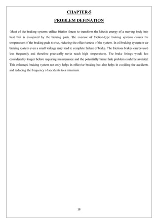 18
CHAPTER-5
PROBLEM DEFINATION
Most of the braking systems utilize friction forces to transform the kinetic energy of a moving body into
heat that is dissipated by the braking pads. The overuse of friction-type braking systems causes the
temperature of the braking pads to rise, reducing the effectiveness of the system. In oil braking system or air
braking system even a small leakage may lead to complete failure of brake. The frictions brakes can be used
less frequently and therefore practically never reach high temperatures. The brake linings would last
considerably longer before requiring maintenance and the potentially brake fade problem could be avoided.
This enhanced braking system not only helps in effective braking but also helps in avoiding the accidents
and reducing the frequency of accidents to a minimum.
 