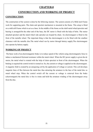 21
CHAPTER-8
CONSTRUCTION AND WORKING OF PROJECT
CONSTRUCTION
The construction of the system is done by the following manner. The system consists of a Mild steel Frame
work for supporting parts. The chain and sprocket mechanism is mounted at the frame. This setup is fitted
on a mild still Frame which is act as a base. In the middle of the frame on the shaft metal wheel,sprocket and
bearing is arranged.On the other end of the base, the DC motor is fitted with the help of bolts. The motor
attached sprocket and the metal wheel side sprocket are looped by chain. An electromagnet is fitted in the
front of the metallic wheel. The important thing is that the electromagnet is to be fitted with the smallest
clearance with the metallic disc.The metal wheel run by motor through battery supply.The electromagnet
also operate by battery supply.
WORKING OF PROJECT
The basic work of an electromagnetic brake is to reduce speed of the vehicle using electromagnetic force to
induce a mechanical frictional resistance within the metal wheel. When the DC power supply is given the dc
motor, the metal wheel is rotated with the help of chain sprocket in front of the electromagnet. When the
braking is required the control switch is turned on. So, the current or voltage is applied on the electromagnet.
A magnetic field is created by an energizing coil by the application of voltage or current. This coil develops
magnetic lines of flux between the metal disc thus attracting the armature to the face of the metal disc so
metal wheel stop. When the control switch off the current or voltage is removed from the brake
(electromagnet) the metal disc is free to rotate and hold the armature winding of the electromagnet away
from the disc.
 