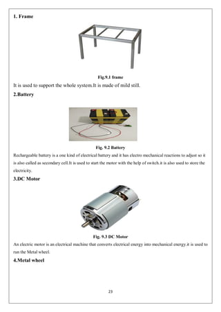 23
1. Frame
Fig.9.1 frame
It is used to support the whole system.It is made of mild still.
2.Battery
Fig. 9.2 Battery
Rechargeable battery is a one kind of electrical battery and it has electro mechanical reactions to adjust so it
is also called as secondary cell.It is used to start the motor with the help of switch.it is also used to store the
electricity.
3.DC Motor
Fig. 9.3 DC Motor
An electric motor is an electrical machine that converts electrical energy into mechanical energy.it is used to
run the Metal wheel.
4.Metal wheel
 