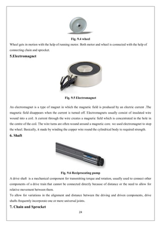 24
Fig. 9.4 wheel
Wheel gets in motion with the help of running motor. Both motor and wheel is connected with the help of
connecting chain and sprocket.
5.Electromagnet
Fig. 9.5 Electromagnet
An electromagnet is a type of magnet in which the magnetic field is produced by an electric current .The
magnetic field disappears when the current is turned off. Electromagnets usually consist of insulated wire
wound into a coil. A current through the wire creates a magnetic field which is concentrated in the hole in
the centre of the coil. The wire turns are often wound around a magnetic core. we used electromagnet to stop
the wheel. Basically, it made by winding the copper wire round the cylindrical body to required strength.
6. Shaft
Fig. 9.6 Reciprocating pump
A drive shaft is a mechanical component for transmitting torque and rotation, usually used to connect other
components of a drive train that cannot be connected directly because of distance or the need to allow for
relative movement between them.
To allow for variations in the alignment and distance between the driving and driven components, drive
shafts frequently incorporate one or more universal joints.
7. Chain and Sprocket
 